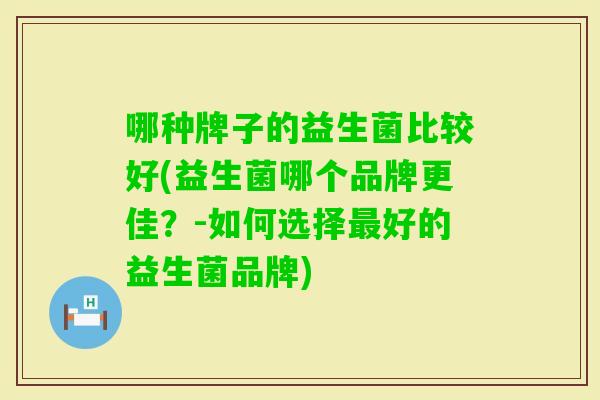 哪种牌子的益生菌比较好(益生菌哪个品牌更佳？-如何选择好的益生菌品牌)