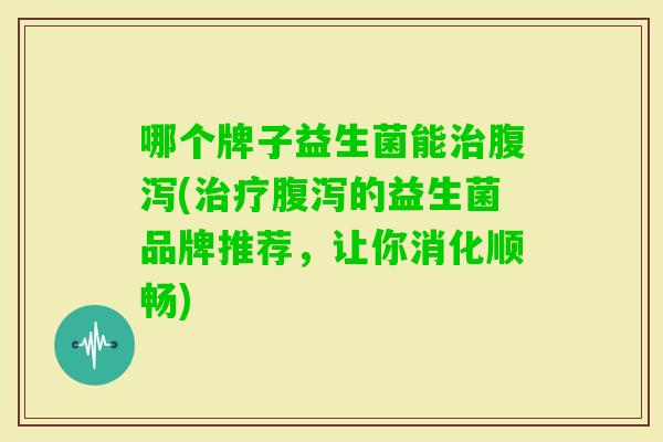 哪个牌子益生菌能(的益生菌品牌推荐,让你消化顺畅) 哪个牌子益生菌能(的益生菌品牌推荐,让你消化顺畅)