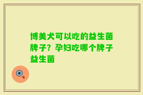 博美犬可以吃的益生菌牌子？孕妇吃哪个牌子益生菌