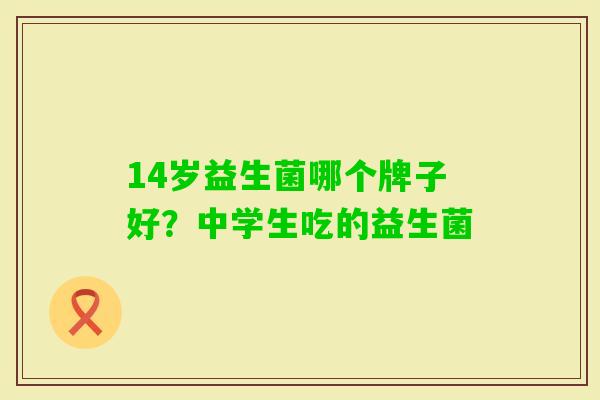 14岁益生菌哪个牌子好?中学生吃的益生菌 14岁益生菌哪个牌子好?中学生吃的益生菌