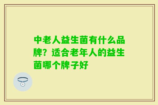 中老人益生菌有什么品牌?适合老年人的益生菌哪个牌子好 中老人益生菌有什么品牌?适合老年人的益生菌哪个牌子好