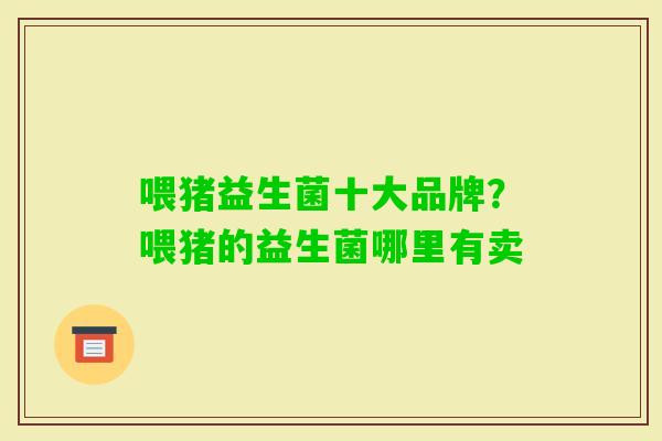 喂猪益生菌十大品牌?喂猪的益生菌哪里有卖 喂猪益生菌十大品牌?喂猪的益生菌哪里有卖
