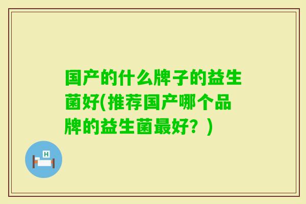 国产的什么牌子的益生菌好(推荐国产哪个品牌的益生菌好?) 国产的什么牌子的益生菌好(推荐国产哪个品牌的益生菌好?)