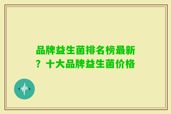 品牌益生菌排名榜新?十大品牌益生菌价格 品牌益生菌排名榜新?十大品牌益生菌价格