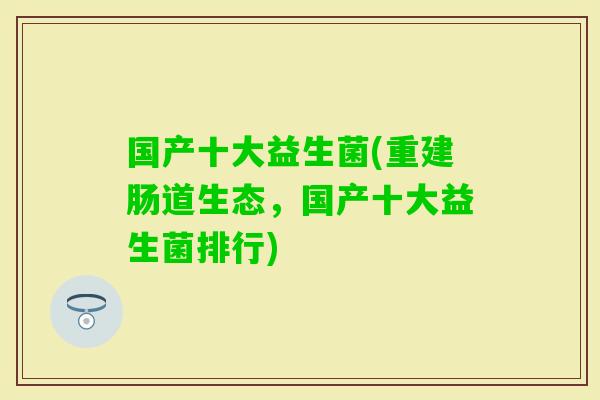 国产十大益生菌(重建肠道生态,国产十大益生菌排行) 国产十大益生菌(重建肠道生态,国产十大益生菌排行)