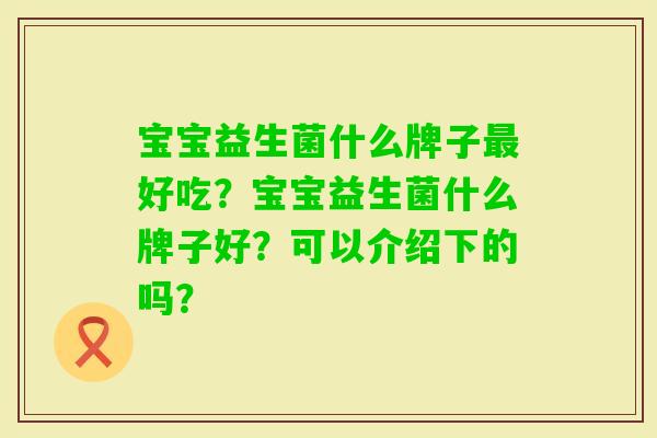 宝宝益生菌什么牌子好吃?宝宝益生菌什么牌子好?可以介绍下的吗? 宝宝益生菌什么牌子好吃?宝宝益生菌什么牌子好?可以介绍下的吗?