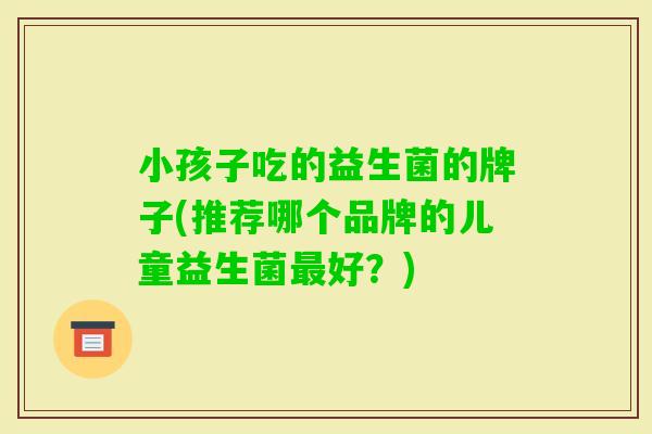 小孩子吃的益生菌的牌子(推荐哪个品牌的儿童益生菌好?) 小孩子吃的益生菌的牌子(推荐哪个品牌的儿童益生菌好?)