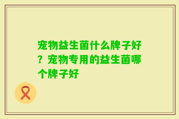 宠物益生菌什么牌子好?宠物专用的益生菌哪个牌子好 宠物益生菌什么牌子好?宠物专用的益生菌哪个牌子好