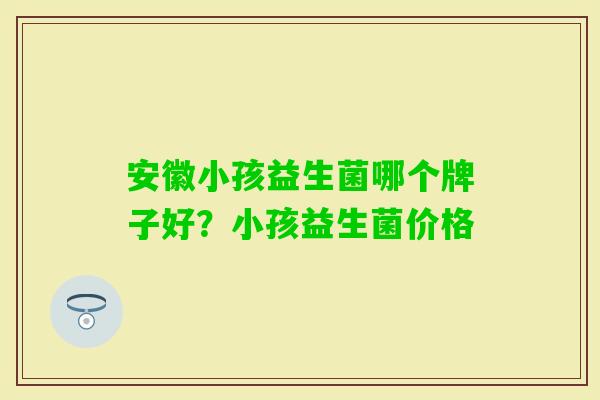 安徽小孩益生菌哪个牌子好?小孩益生菌价格 安徽小孩益生菌哪个牌子好?小孩益生菌价格