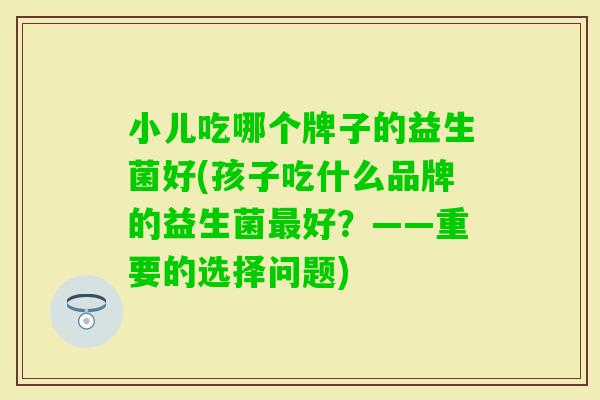 小儿吃哪个牌子的益生菌好(孩子吃什么品牌的益生菌好?——重要的选择问题) 小儿吃哪个牌子的益生菌好(孩子吃什么品牌的益生菌好?——重要的选择问题)