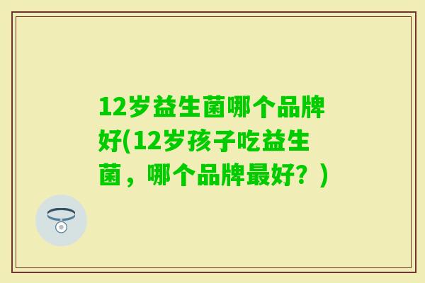 12岁益生菌哪个品牌好(12岁孩子吃益生菌,哪个品牌好?) 12岁益生菌哪个品牌好(12岁孩子吃益生菌,哪个品牌好?)