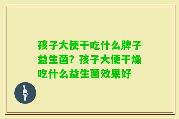 孩子大便干吃什么牌子益生菌?孩子大便干燥吃什么益生菌效果好 孩子大便干吃什么牌子益生菌?孩子大便干燥吃什么益生菌效果好