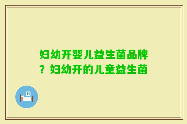 妇幼开婴儿益生菌品牌?妇幼开的儿童益生菌 妇幼开婴儿益生菌品牌?妇幼开的儿童益生菌