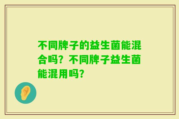 不同牌子的益生菌能混合吗？不同牌子益生菌能混用吗？