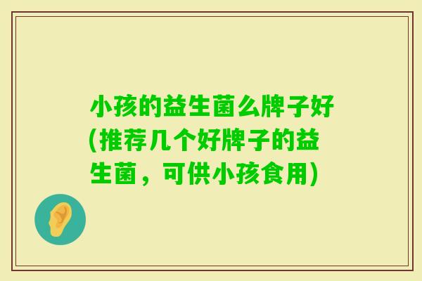 小孩的益生菌么牌子好(推荐几个好牌子的益生菌,可供小孩食用) 小孩的益生菌么牌子好(推荐几个好牌子的益生菌,可供小孩食用)