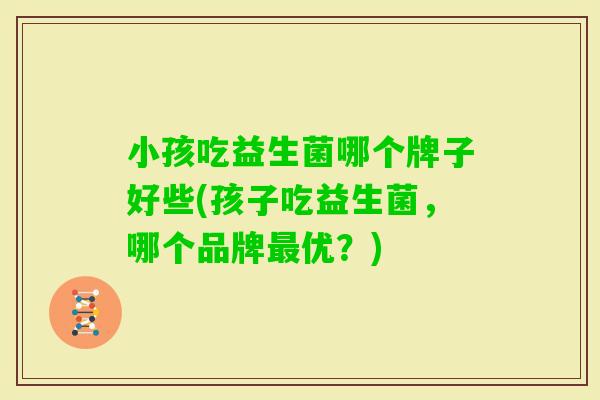 小孩吃益生菌哪个牌子好些(孩子吃益生菌,哪个品牌优?) 小孩吃益生菌哪个牌子好些(孩子吃益生菌,哪个品牌优?)