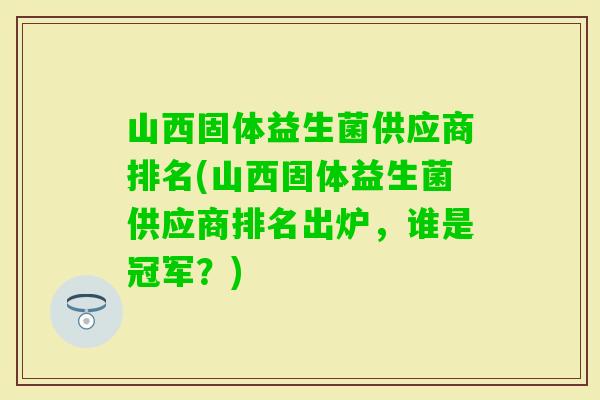 山西固体益生菌供应商排名(山西固体益生菌供应商排名出炉,谁是冠军?) 山西固体益生菌供应商排名(山西固体益生菌供应商排名出炉,谁是冠军?)