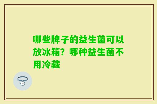 哪些牌子的益生菌可以放冰箱？哪种益生菌不用冷藏