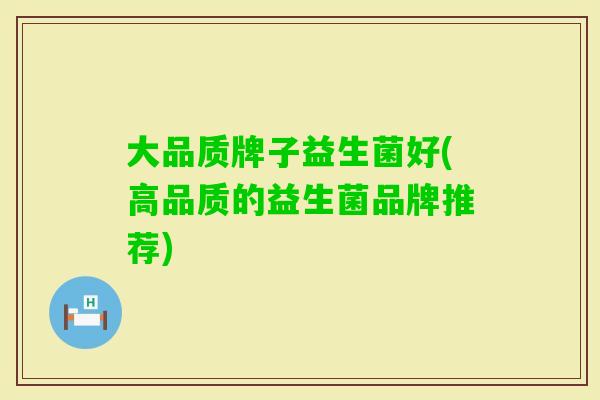 大品质牌子益生菌好(高品质的益生菌品牌推荐)