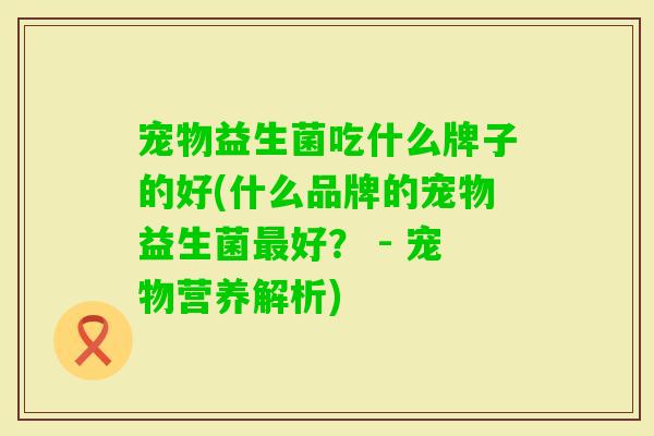 宠物益生菌吃什么牌子的好(什么品牌的宠物益生菌好? - 宠物营养解析) 宠物益生菌吃什么牌子的好(什么品牌的宠物益生菌好? - 宠物营养解析)