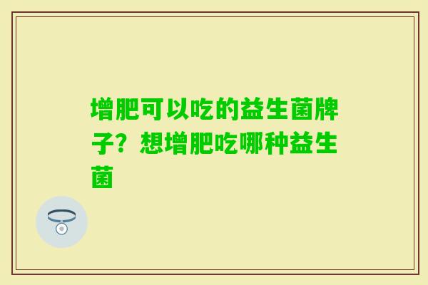 增肥可以吃的益生菌牌子?想增肥吃哪种益生菌 增肥可以吃的益生菌牌子?想增肥吃哪种益生菌