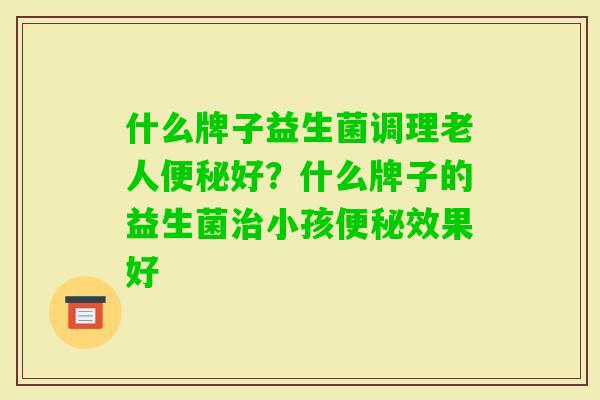 什么牌子益生菌调理老人好?什么牌子的益生菌小孩效果好 什么牌子益生菌调理老人好?什么牌子的益生菌小孩效果好