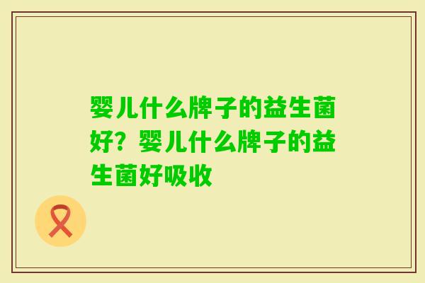 婴儿什么牌子的益生菌好?婴儿什么牌子的益生菌好吸收 婴儿什么牌子的益生菌好?婴儿什么牌子的益生菌好吸收