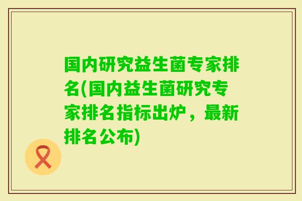 国内研究益生菌专家排名(国内益生菌研究专家排名指标出炉,新排名公布) 国内研究益生菌专家排名(国内益生菌研究专家排名指标出炉,新排名公布)