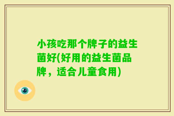 小孩吃那个牌子的益生菌好(好用的益生菌品牌,适合儿童食用) 小孩吃那个牌子的益生菌好(好用的益生菌品牌,适合儿童食用)