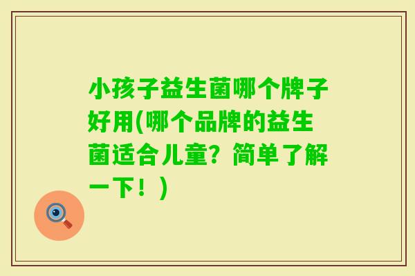 小孩子益生菌哪个牌子好用(哪个品牌的益生菌适合儿童?简单了解一下!) 小孩子益生菌哪个牌子好用(哪个品牌的益生菌适合儿童?简单了解一下!)