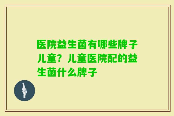 医院益生菌有哪些牌子儿童?儿童医院配的益生菌什么牌子 医院益生菌有哪些牌子儿童?儿童医院配的益生菌什么牌子