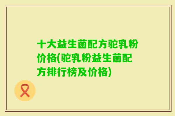 十大益生菌配方驼乳粉价格(驼乳粉益生菌配方排行榜及价格)