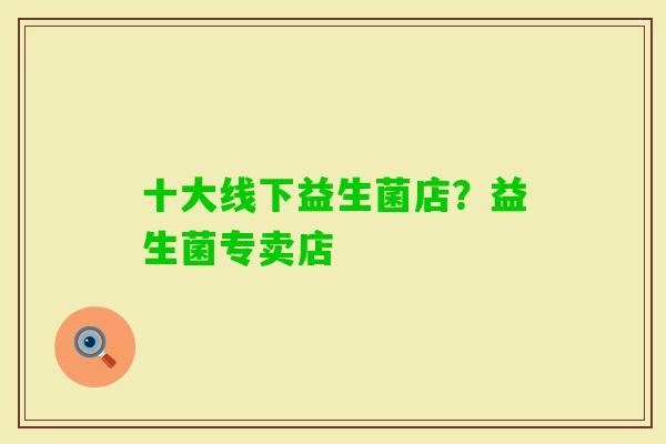 十大线下益生菌店?益生菌专卖店 十大线下益生菌店?益生菌专卖店