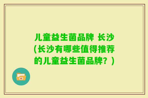 儿童益生菌品牌 长沙(长沙有哪些值得推荐的儿童益生菌品牌?) 儿童益生菌品牌 长沙(长沙有哪些值得推荐的儿童益生菌品牌?)