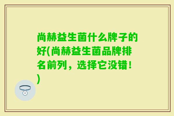 尚赫益生菌什么牌子的好(尚赫益生菌品牌排名前列，选择它没错！)