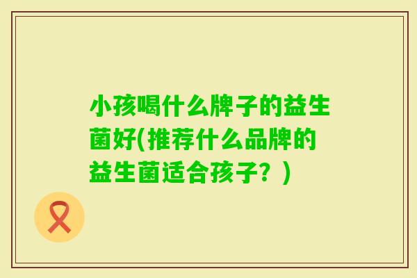 小孩喝什么牌子的益生菌好(推荐什么品牌的益生菌适合孩子?) 小孩喝什么牌子的益生菌好(推荐什么品牌的益生菌适合孩子?)