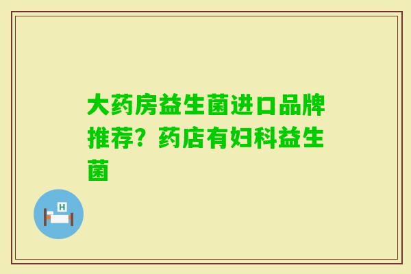 大药房益生菌进口品牌推荐？药店有益生菌