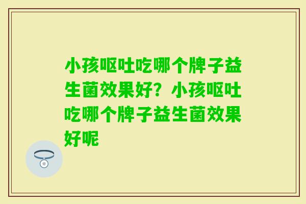 小孩吃哪个牌子益生菌效果好？小孩吃哪个牌子益生菌效果好呢