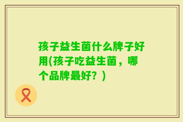 孩子益生菌什么牌子好用(孩子吃益生菌，哪个品牌好？)