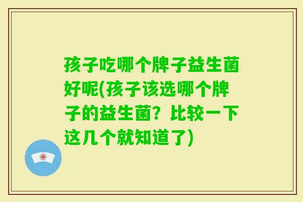 孩子吃哪个牌子益生菌好呢(孩子该选哪个牌子的益生菌?比较一下这几个就知道了) 孩子吃哪个牌子益生菌好呢(孩子该选哪个牌子的益生菌?比较一下这几个就知道了)