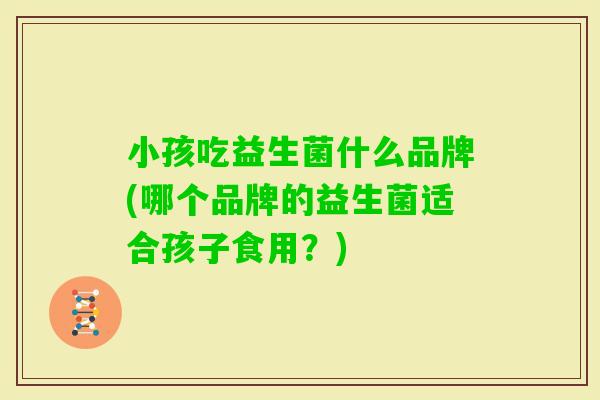 小孩吃益生菌什么品牌(哪个品牌的益生菌适合孩子食用？)
