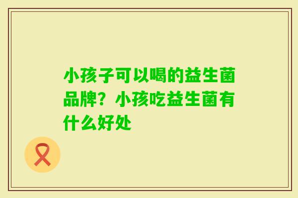 小孩子可以喝的益生菌品牌?小孩吃益生菌有什么好处 小孩子可以喝的益生菌品牌?小孩吃益生菌有什么好处