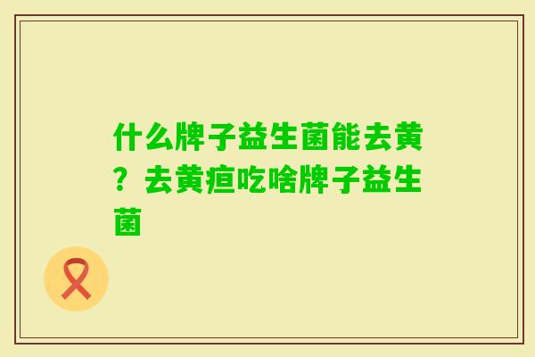 什么牌子益生菌能去黄?去黄疸吃啥牌子益生菌 什么牌子益生菌能去黄?去黄疸吃啥牌子益生菌