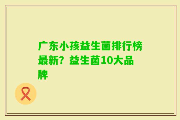 广东小孩益生菌排行榜新？益生菌10大品牌