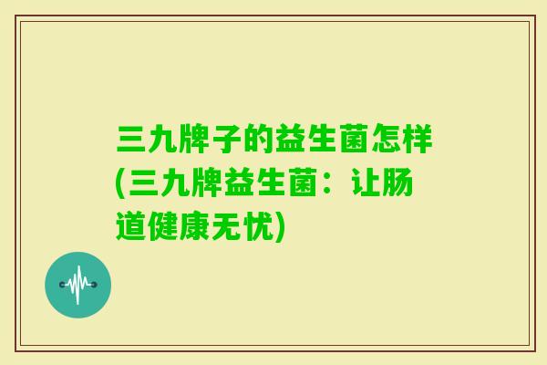 三九牌子的益生菌怎样(三九牌益生菌:让肠道健康无忧) 三九牌子的益生菌怎样(三九牌益生菌:让肠道健康无忧)
