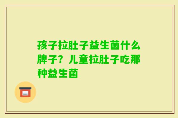 孩子拉肚子益生菌什么牌子?儿童拉肚子吃那种益生菌 孩子拉肚子益生菌什么牌子?儿童拉肚子吃那种益生菌