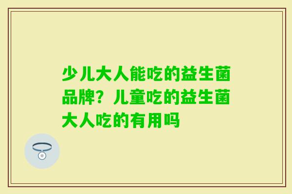 少儿大人能吃的益生菌品牌？儿童吃的益生菌大人吃的有用吗