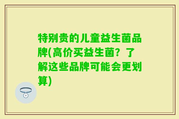 特别贵的儿童益生菌品牌(高价买益生菌?了解这些品牌可能会更划算) 特别贵的儿童益生菌品牌(高价买益生菌?了解这些品牌可能会更划算)
