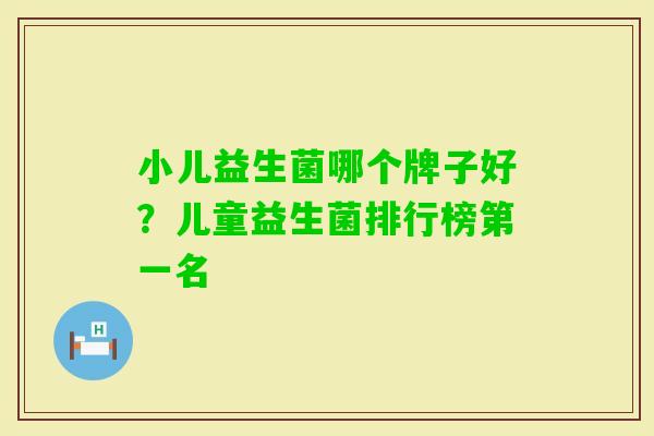 小儿益生菌哪个牌子好?儿童益生菌排行榜第一名 小儿益生菌哪个牌子好?儿童益生菌排行榜第一名