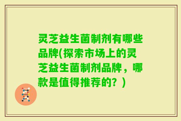 灵芝益生菌制剂有哪些品牌(探索市场上的灵芝益生菌制剂品牌,哪款是值得推荐的?) 灵芝益生菌制剂有哪些品牌(探索市场上的灵芝益生菌制剂品牌,哪款是值得推荐的?)